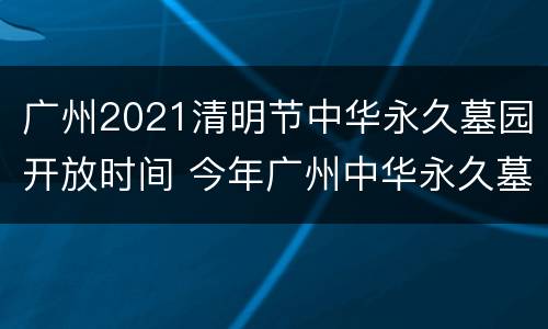 广州2021清明节中华永久墓园开放时间 今年广州中华永久墓园清明节开放吗