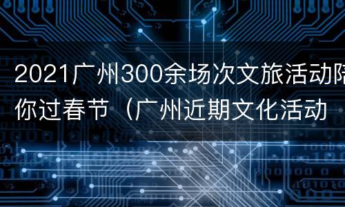 2021广州300余场次文旅活动陪你过春节（广州近期文化活动）
