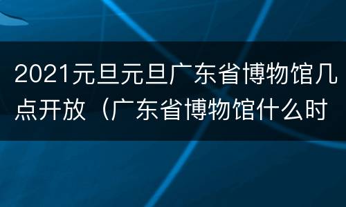 2021元旦元旦广东省博物馆几点开放（广东省博物馆什么时候休息）