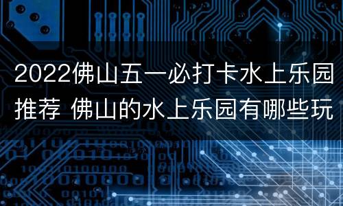 2022佛山五一必打卡水上乐园推荐 佛山的水上乐园有哪些玩的
