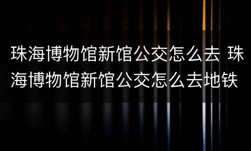 珠海博物馆新馆公交怎么去 珠海博物馆新馆公交怎么去地铁站