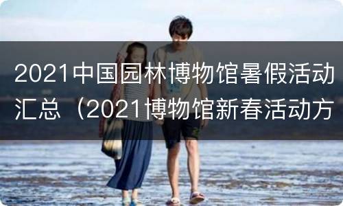 2021中国园林博物馆暑假活动汇总（2021博物馆新春活动方案）