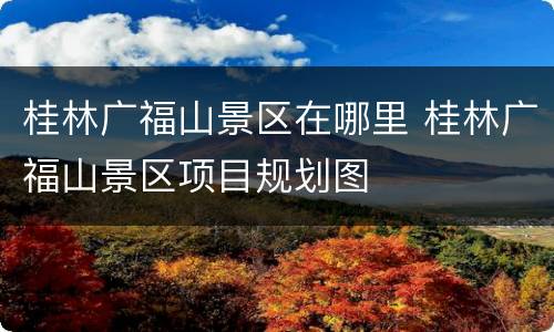 桂林广福山景区在哪里 桂林广福山景区项目规划图