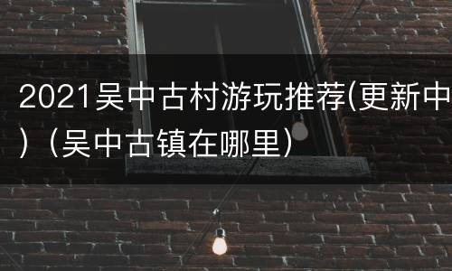2021吴中古村游玩推荐(更新中)（吴中古镇在哪里）