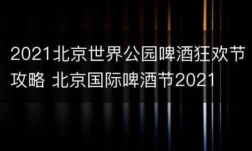 2021北京世界公园啤酒狂欢节攻略 北京国际啤酒节2021