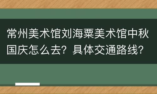 常州美术馆刘海粟美术馆中秋国庆怎么去？具体交通路线？