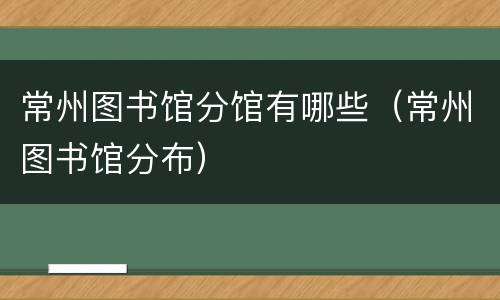 常州图书馆分馆有哪些（常州图书馆分布）