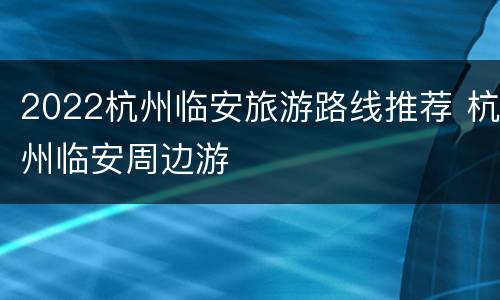 2022杭州临安旅游路线推荐 杭州临安周边游