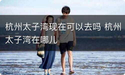 杭州太子湾现在可以去吗 杭州太子湾在哪儿