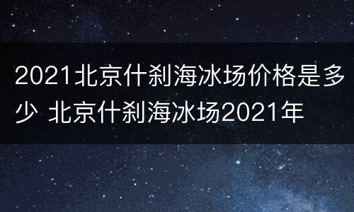 2021北京什刹海冰场价格是多少 北京什刹海冰场2021年
