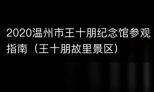 2020温州市王十朋纪念馆参观指南（王十朋故里景区）