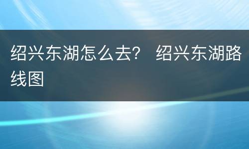 绍兴东湖怎么去？ 绍兴东湖路线图
