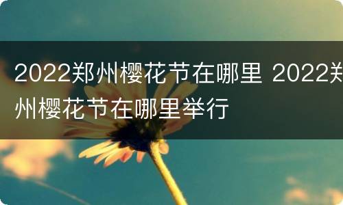 2022郑州樱花节在哪里 2022郑州樱花节在哪里举行