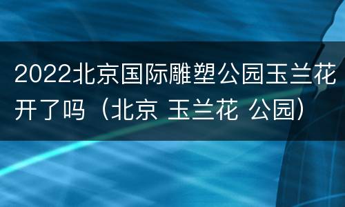 2022北京国际雕塑公园玉兰花开了吗（北京 玉兰花 公园）