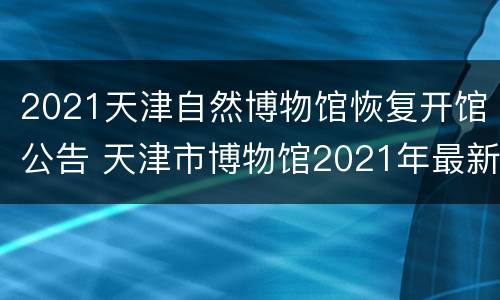 2021天津自然博物馆恢复开馆公告 天津市博物馆2021年最新展览
