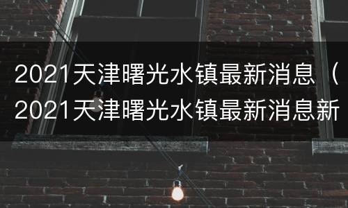 2021天津曙光水镇最新消息（2021天津曙光水镇最新消息新闻）