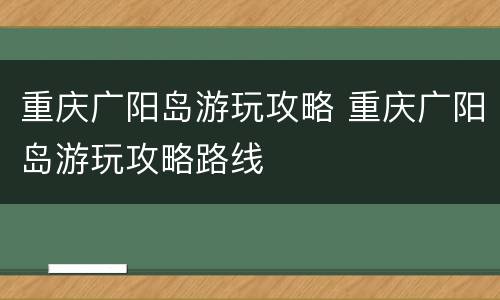 重庆广阳岛游玩攻略 重庆广阳岛游玩攻略路线