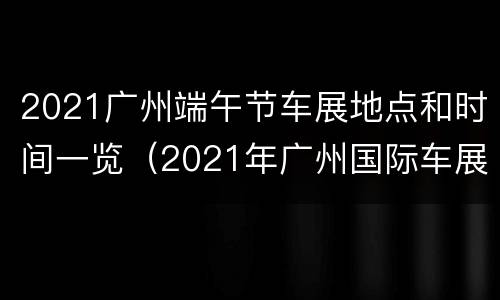 2021广州端午节车展地点和时间一览（2021年广州国际车展具体时间）