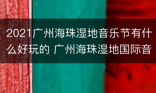2021广州海珠湿地音乐节有什么好玩的 广州海珠湿地国际音乐节