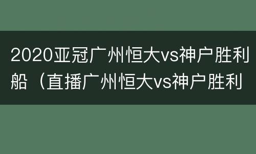 2020亚冠广州恒大vs神户胜利船（直播广州恒大vs神户胜利船）