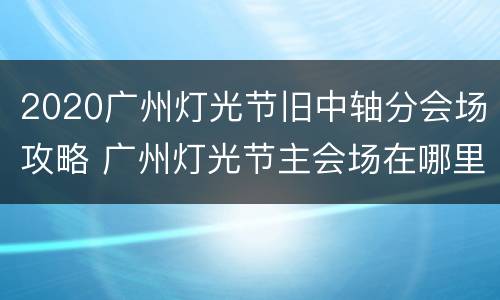 2020广州灯光节旧中轴分会场攻略 广州灯光节主会场在哪里?