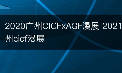 2020广州CICFxAGF漫展 2021广州cicf漫展