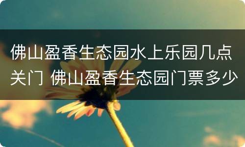 佛山盈香生态园水上乐园几点关门 佛山盈香生态园门票多少钱一张