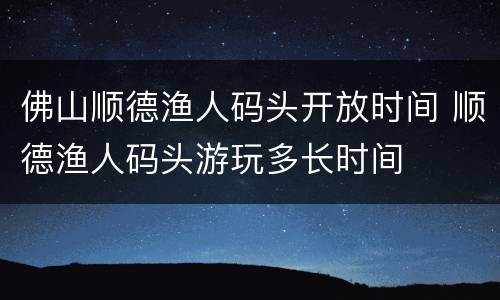 佛山顺德渔人码头开放时间 顺德渔人码头游玩多长时间