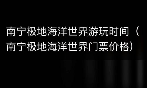 南宁极地海洋世界游玩时间（南宁极地海洋世界门票价格）