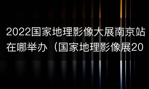 2022国家地理影像大展南京站在哪举办（国家地理影像展2020）