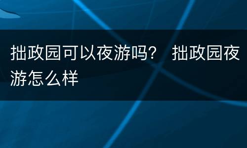 拙政园可以夜游吗？ 拙政园夜游怎么样