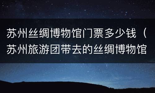 苏州丝绸博物馆门票多少钱（苏州旅游团带去的丝绸博物馆在哪）