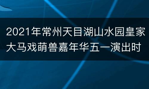 2021年常州天目湖山水园皇家大马戏萌兽嘉年华五一演出时刻表