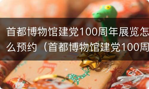 首都博物馆建党100周年展览怎么预约（首都博物馆建党100周年展览 预约）