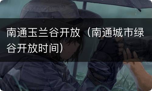南通玉兰谷开放（南通城市绿谷开放时间）