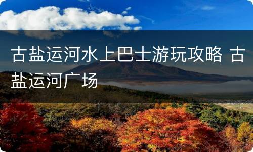 古盐运河水上巴士游玩攻略 古盐运河广场