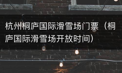 杭州桐庐国际滑雪场门票（桐庐国际滑雪场开放时间）