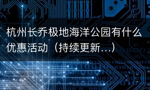 杭州长乔极地海洋公园有什么优惠活动（持续更新…）