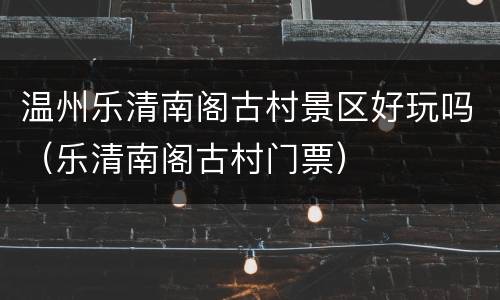温州乐清南阁古村景区好玩吗（乐清南阁古村门票）