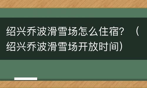 绍兴乔波滑雪场怎么住宿？（绍兴乔波滑雪场开放时间）