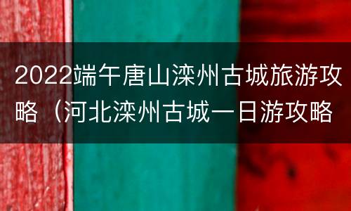 2022端午唐山滦州古城旅游攻略（河北滦州古城一日游攻略）