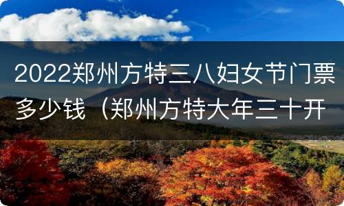 2022郑州方特三八妇女节门票多少钱（郑州方特大年三十开门吗）