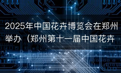 2025年中国花卉博览会在郑州举办（郑州第十一届中国花卉博览会）