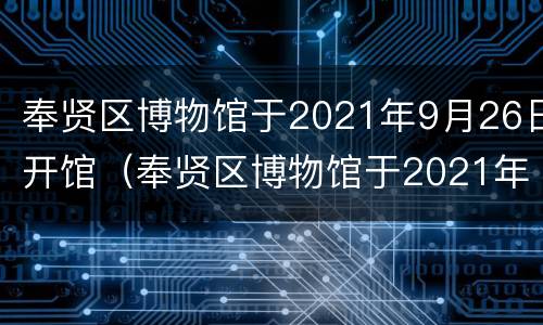 奉贤区博物馆于2021年9月26日开馆（奉贤区博物馆于2021年9月26日开馆吗）