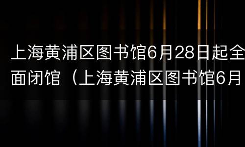 上海黄浦区图书馆6月28日起全面闭馆（上海黄浦区图书馆6月28日起全面闭馆时间）
