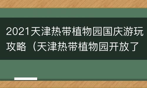 2021天津热带植物园国庆游玩攻略（天津热带植物园开放了吗）