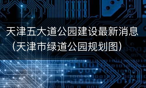 天津五大道公园建设最新消息（天津市绿道公园规划图）