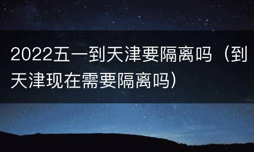 2022五一到天津要隔离吗（到天津现在需要隔离吗）