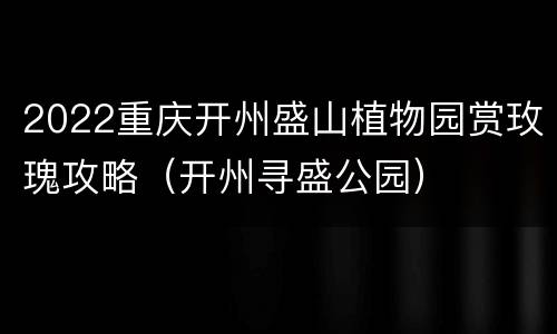 2022重庆开州盛山植物园赏玫瑰攻略（开州寻盛公园）