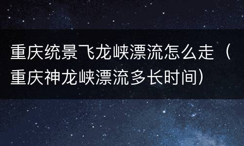重庆统景飞龙峡漂流怎么走（重庆神龙峡漂流多长时间）